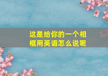 这是给你的一个相框用英语怎么说呢