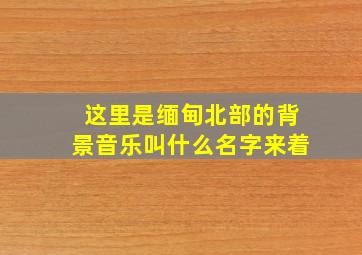 这里是缅甸北部的背景音乐叫什么名字来着