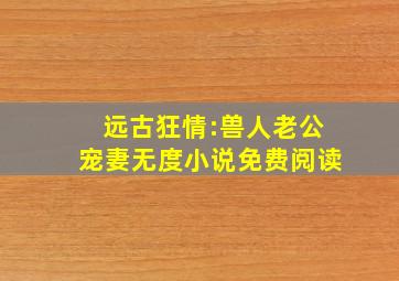 远古狂情:兽人老公宠妻无度小说免费阅读