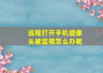 远程打开手机摄像头被监视怎么办呢