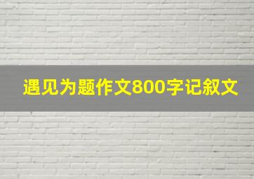 遇见为题作文800字记叙文