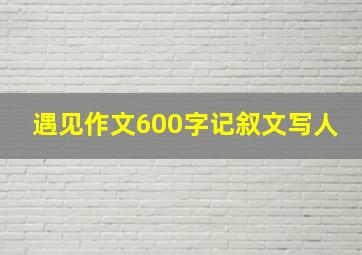 遇见作文600字记叙文写人