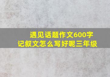 遇见话题作文600字记叙文怎么写好呢三年级