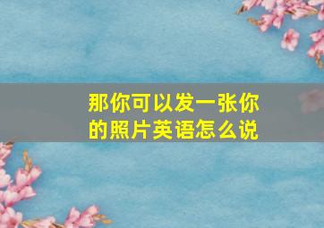 那你可以发一张你的照片英语怎么说