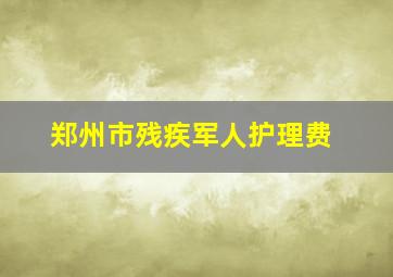 郑州市残疾军人护理费