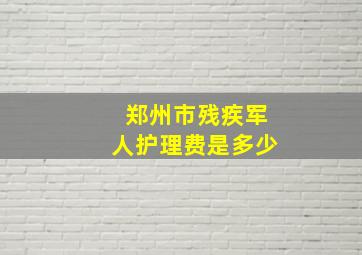 郑州市残疾军人护理费是多少