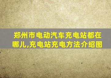 郑州市电动汽车充电站都在哪儿,充电站充电方法介绍图