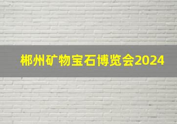 郴州矿物宝石博览会2024