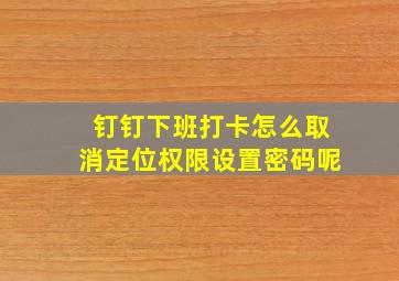 钉钉下班打卡怎么取消定位权限设置密码呢