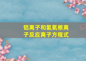 铝离子和氢氧根离子反应离子方程式