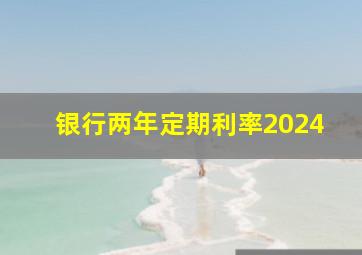 银行两年定期利率2024