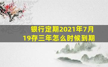 银行定期2021年7月19存三年怎么时候到期