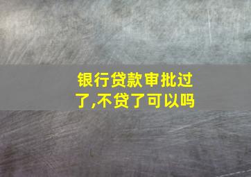 银行贷款审批过了,不贷了可以吗