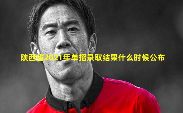 陕西省2021年单招录取结果什么时候公布