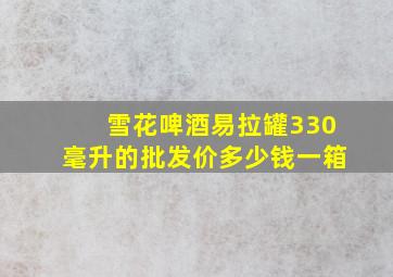 雪花啤酒易拉罐330毫升的批发价多少钱一箱