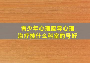 青少年心理疏导心理治疗挂什么科室的号好