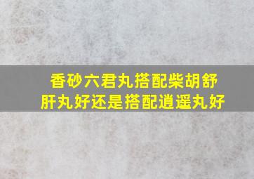 香砂六君丸搭配柴胡舒肝丸好还是搭配逍遥丸好