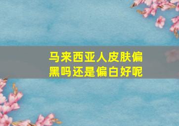 马来西亚人皮肤偏黑吗还是偏白好呢