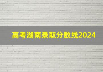 高考湖南录取分数线2024