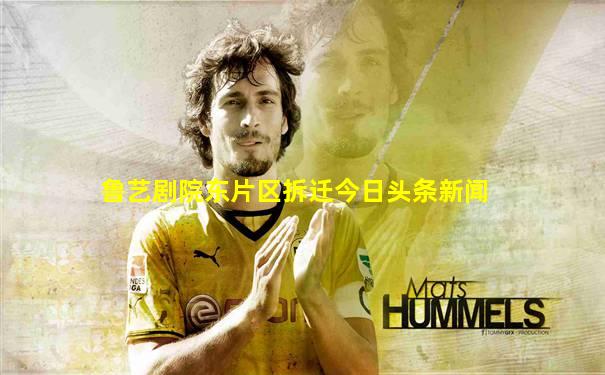 鲁艺剧院东片区拆迁今日头条新闻