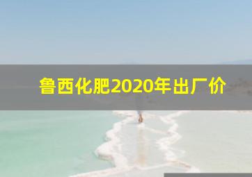 鲁西化肥2020年出厂价