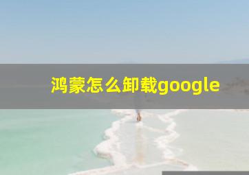 鸿蒙怎么卸载google