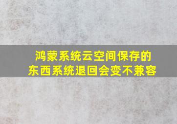 鸿蒙系统云空间保存的东西系统退回会变不兼容