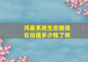 鸿蒙系统生态圈现在估值多少钱了啊