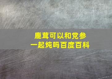 鹿茸可以和党参一起炖吗百度百科