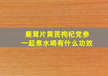 鹿茸片黄芪枸杞党参一起煮水喝有什么功效