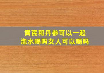 黄芪和丹参可以一起泡水喝吗女人可以喝吗