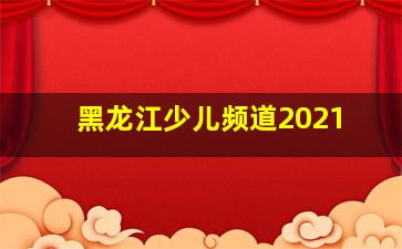 黑龙江少儿频道2021