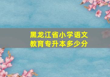 黑龙江省小学语文教育专升本多少分