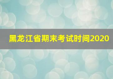 黑龙江省期末考试时间2020