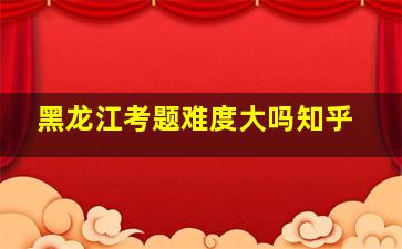 黑龙江考题难度大吗知乎