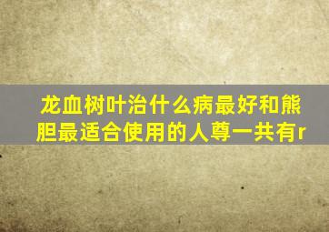 龙血树叶治什么病最好和熊胆最适合使用的人尊一共有r