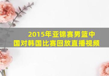 2015年亚锦赛男篮中国对韩国比赛回放直播视频