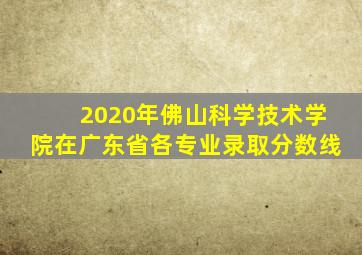 2020年佛山科学技术学院在广东省各专业录取分数线