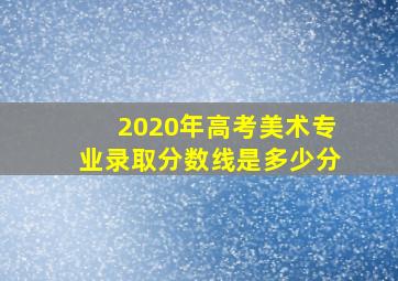 2020年高考美术专业录取分数线是多少分