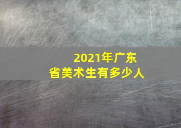 2021年广东省美术生有多少人