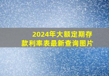 2024年大额定期存款利率表最新查询图片