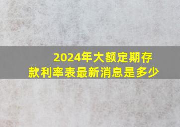 2024年大额定期存款利率表最新消息是多少