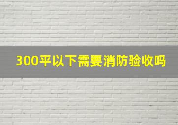 300平以下需要消防验收吗