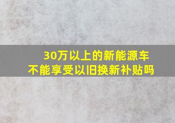 30万以上的新能源车不能享受以旧换新补贴吗