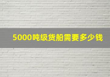 5000吨级货船需要多少钱