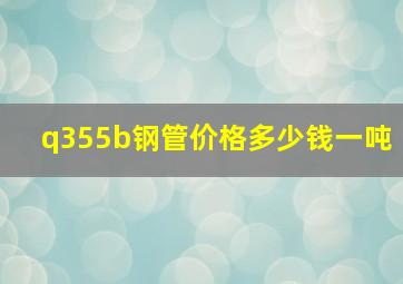 q355b钢管价格多少钱一吨