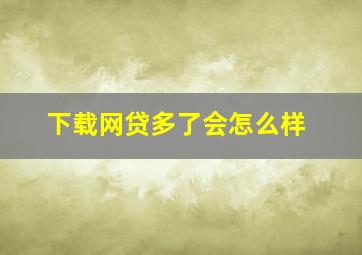 下载网贷多了会怎么样