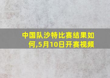 中国队沙特比赛结果如何,5月10日开赛视频