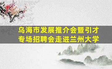 乌海市发展推介会暨引才专场招聘会走进兰州大学