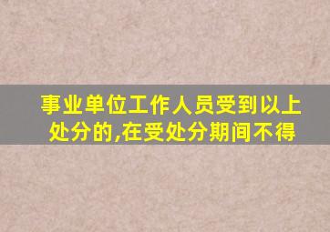 事业单位工作人员受到以上处分的,在受处分期间不得